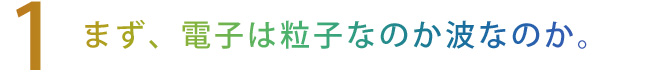 【1】まず、電子は粒子なのか波なのか
