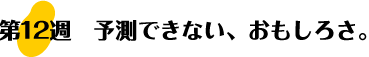 第12週：予測できない、おもしろさ。