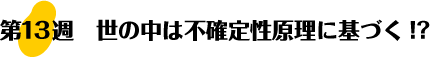 第13週：世の中は不確定性原理に基づく!?