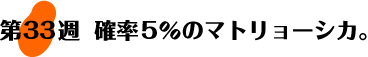 第33週：確率5％のマトリョーシカ。